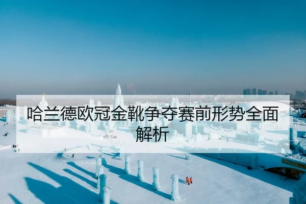 哈兰德欧冠金靴争夺赛前形势全面解析